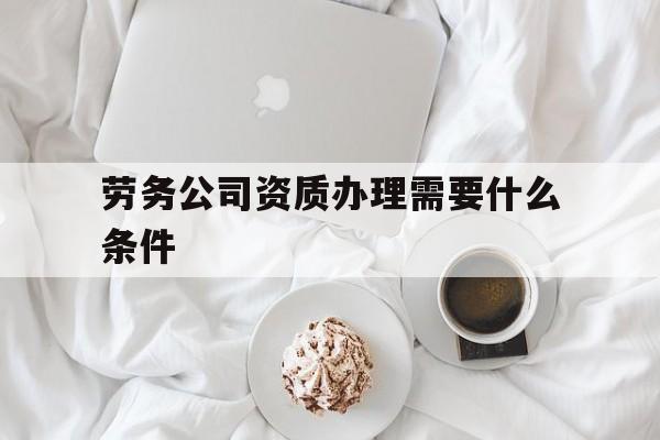 劳务公司资质办理需要什么条件(劳务公司资质怎么办理都需要什么材料) 劳务公司资质办理需要什么条件(劳务公司资质怎么办理都需要什么材料)