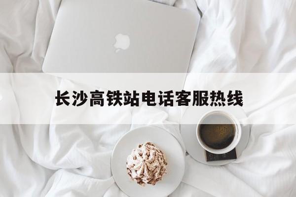 长沙高铁站电话客服热线(长沙高铁站电话客服热线人工服务)