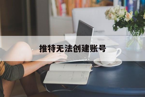 推特无法创建账号(推特无法创建账号怎么回事)