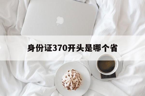 身份证370开头是哪个省(5306开头的身份证是哪里的)