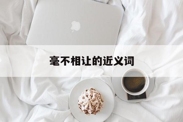 毫不相让的近义词(毫不相让的近义词有哪些)